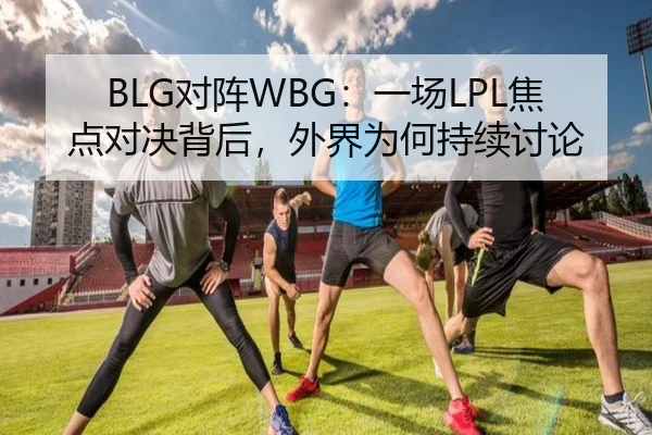 BLG对阵WBG：一场LPL焦点对决背后，外界为何持续讨论